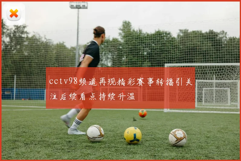 cctv98频道再现精彩赛事转播引关注后续看点持续升温