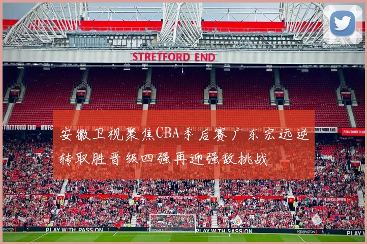 安徽卫视聚焦CBA季后赛广东宏远逆转取胜晋级四强再迎强敌挑战