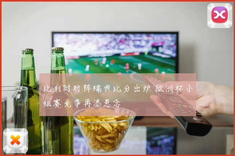 比利时对阵瑞典比分出炉 欧洲杯小组赛竞争再添悬念