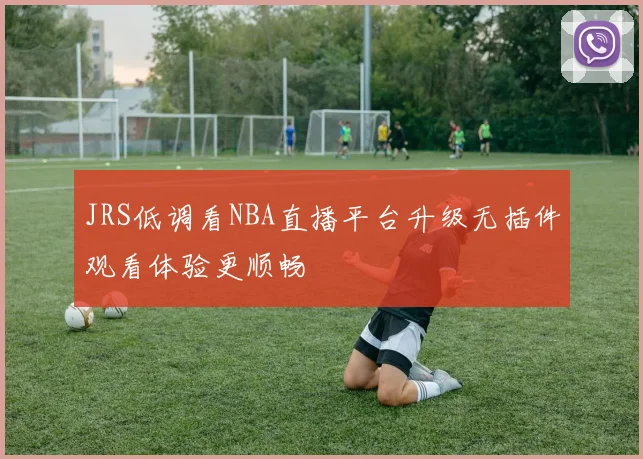 JRS低调看NBA直播平台升级无插件观看体验更顺畅
