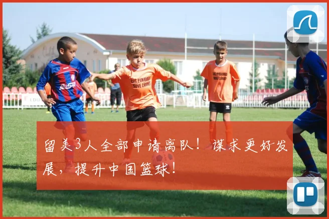 留美3人全部申请离队！谋求更好发展，提升中国篮球！