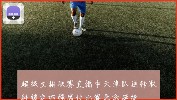 超级女排联赛直播中天津队逆转取胜锁定四强席位比赛悬念延续