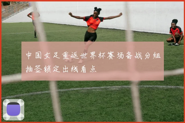 中国女足重返世界杯赛场备战分组抽签锁定出线看点