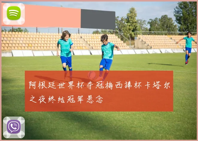 阿根廷世界杯夺冠梅西捧杯卡塔尔之夜终结冠军悬念