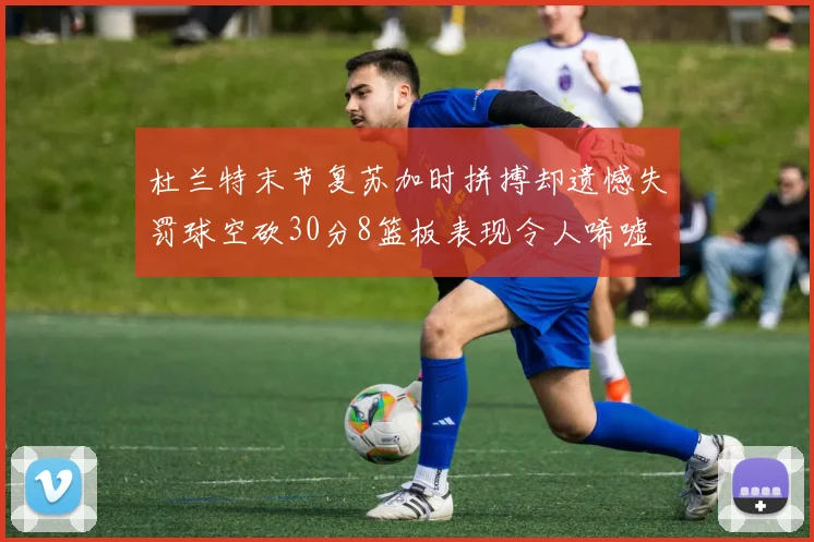 杜兰特末节复苏加时拼搏却遗憾失罚球空砍30分8篮板表现令人唏嘘