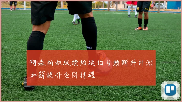 阿森纳积极续约廷伯与赖斯并计划加薪提升合同待遇