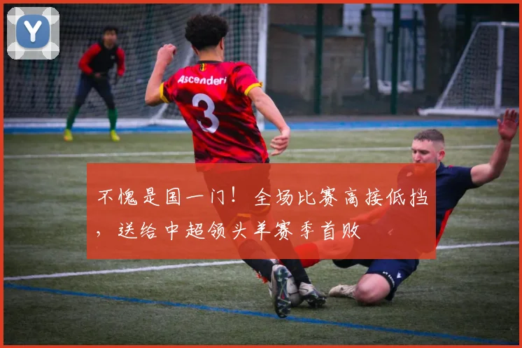 不愧是国一门！全场比赛高接低挡，送给中超领头羊赛季首败