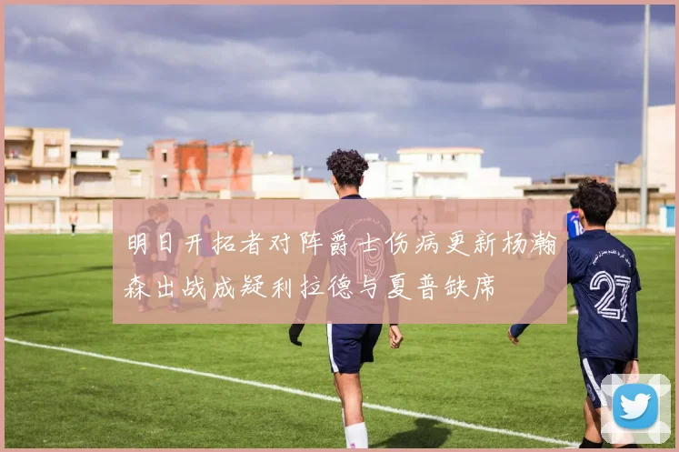 明日开拓者对阵爵士伤病更新杨瀚森出战成疑利拉德与夏普缺席