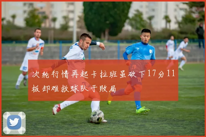 次轮行情再起卡拉班虽砍下17分11板却难救球队于败局
