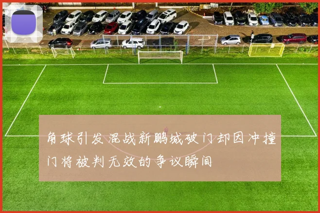 角球引发混战新鹏城破门却因冲撞门将被判无效的争议瞬间