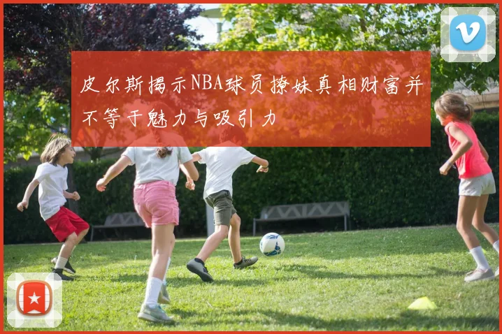皮尔斯揭示NBA球员撩妹真相财富并不等于魅力与吸引力