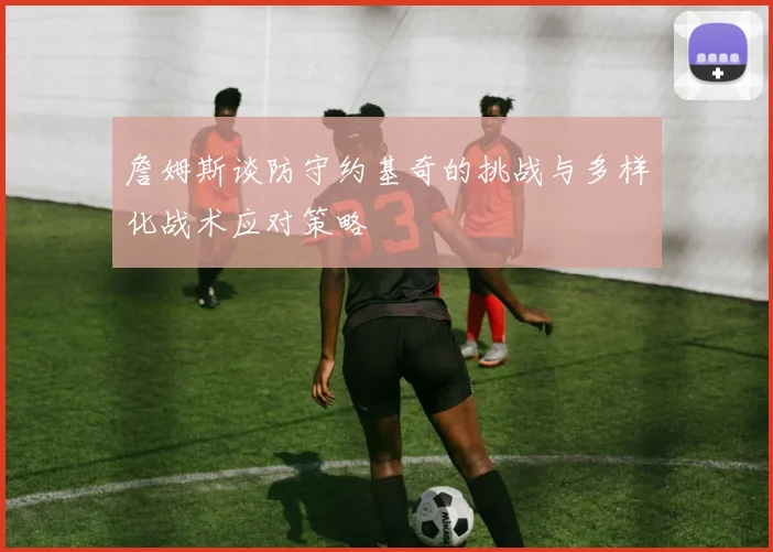 詹姆斯谈防守约基奇的挑战与多样化战术应对策略