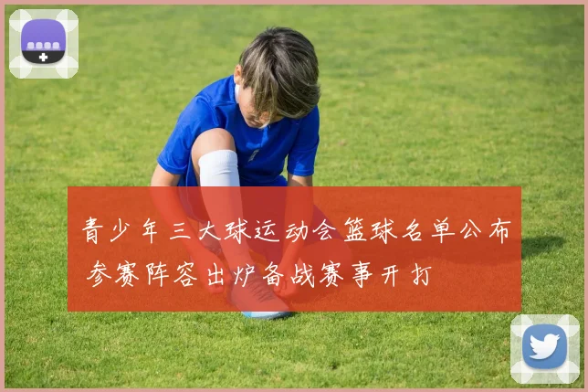 青少年三大球运动会篮球名单公布 参赛阵容出炉备战赛事开打