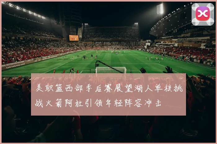 美职篮西部季后赛展望湖人单核挑战火箭阿杜引领年轻阵容冲击