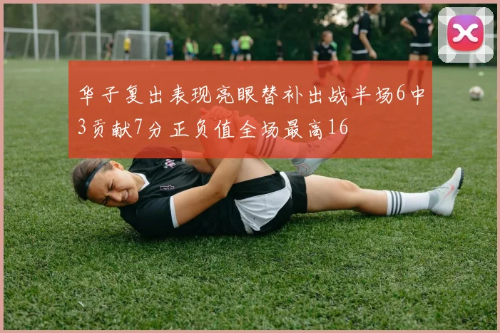 华子复出表现亮眼替补出战半场6中3贡献7分正负值全场最高16