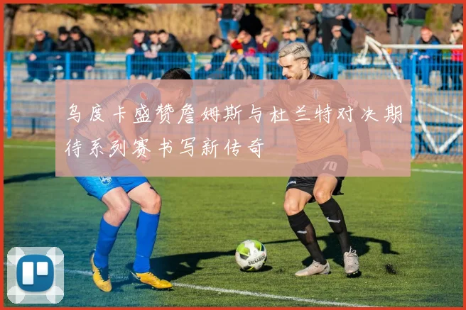 乌度卡盛赞詹姆斯与杜兰特对决期待系列赛书写新传奇