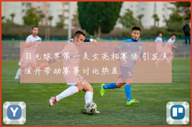 羽毛球界第一美女亮相赛场 引发关注并带动赛事讨论热度