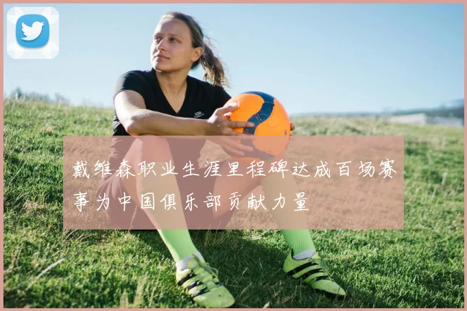 戴维森职业生涯里程碑达成百场赛事为中国俱乐部贡献力量