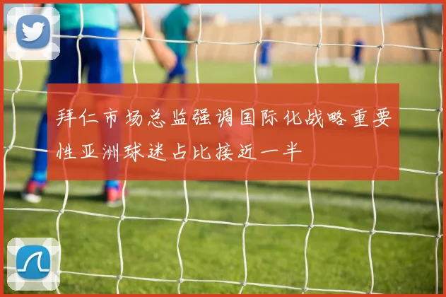 拜仁市场总监强调国际化战略重要性亚洲球迷占比接近一半