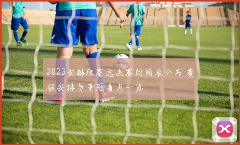 2023女排联赛总决赛时间表公布 赛程安排与争冠看点一览