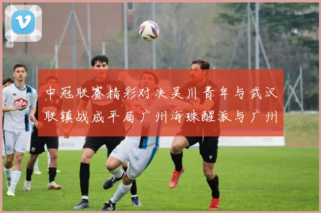 中冠联赛精彩对决吴川青年与武汉联镇战成平局广州海珠醒派与广州花都蜀地红互交白卷
