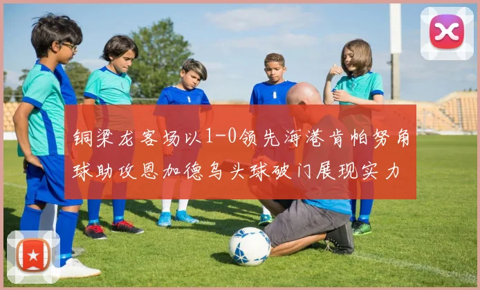 铜梁龙客场以1-0领先海港肯帕努角球助攻恩加德乌头球破门展现实力