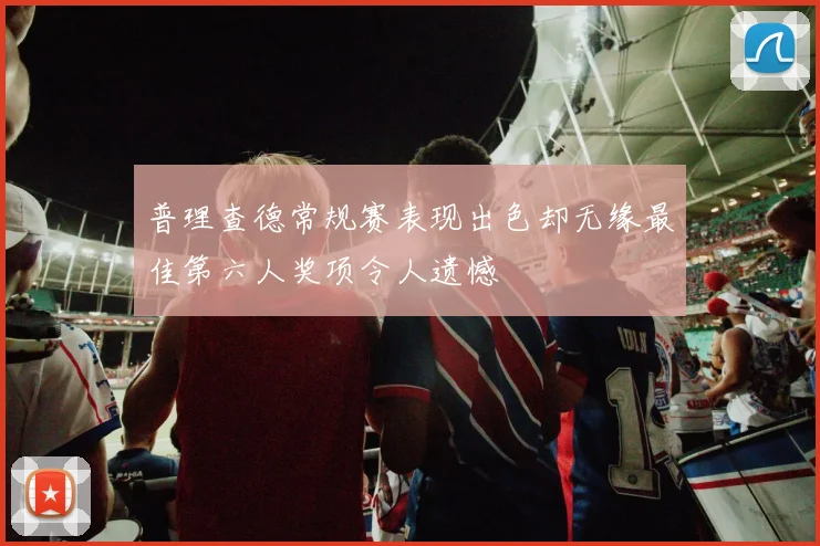 普理查德常规赛表现出色却无缘最佳第六人奖项令人遗憾